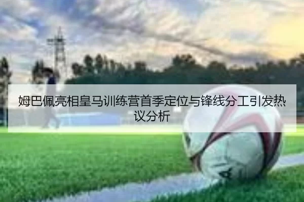 姆巴佩亮相皇马训练营首季定位与锋线分工引发热议分析